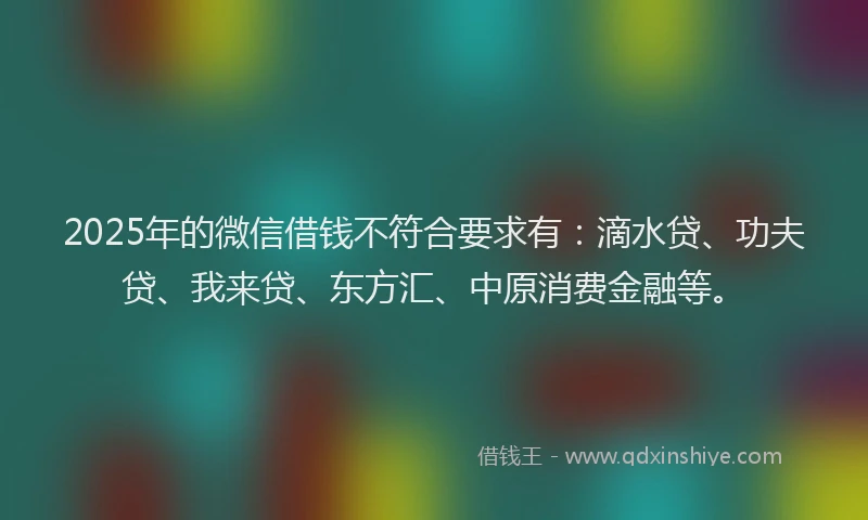 2025年的微信借钱不符合要求有:滴水贷、功夫贷、我来贷、东方汇、中原消费金融等。