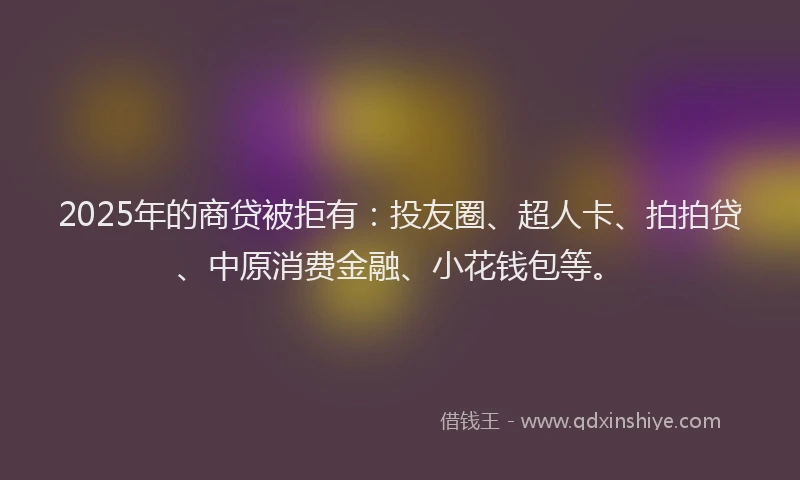 2025年的商贷被拒有：投友圈、超人卡、拍拍贷、中原消费金融、小花钱包等。