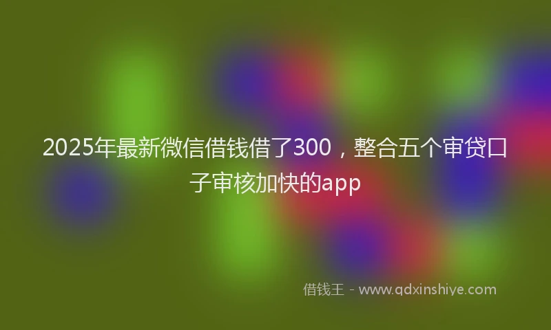2025年最新微信借钱借了300，整合五个审贷口子审核加快的app