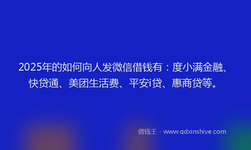2025年的如何向人发微信借钱有：度小满金融、快贷通、美团生活费、平安i贷、惠商贷等。