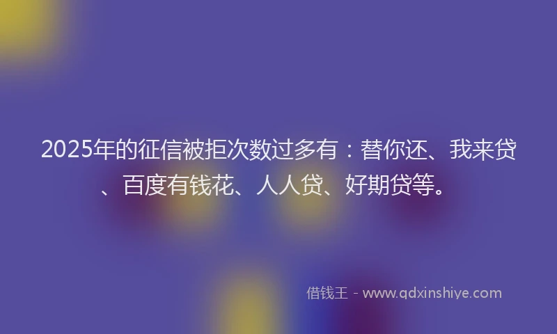 2025年的征信被拒次数过多有：替你还、我来贷、百度有钱花、人人贷、好期贷等。