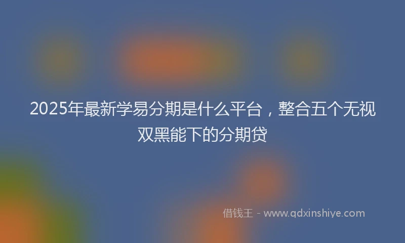 2025年最新学易分期是什么平台，整合五个无视双黑能下的分期贷