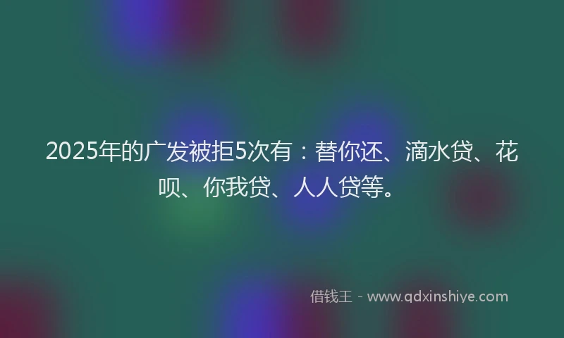 2025年的广发被拒5次有：替你还、滴水贷、花呗、你我贷、人人贷等。