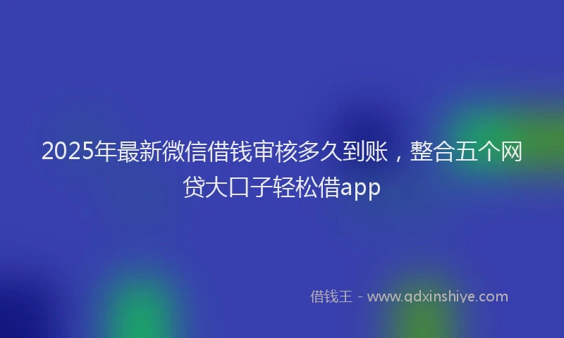 2025年最新微信借钱审核多久到账，整合五个网贷大口子轻松借app