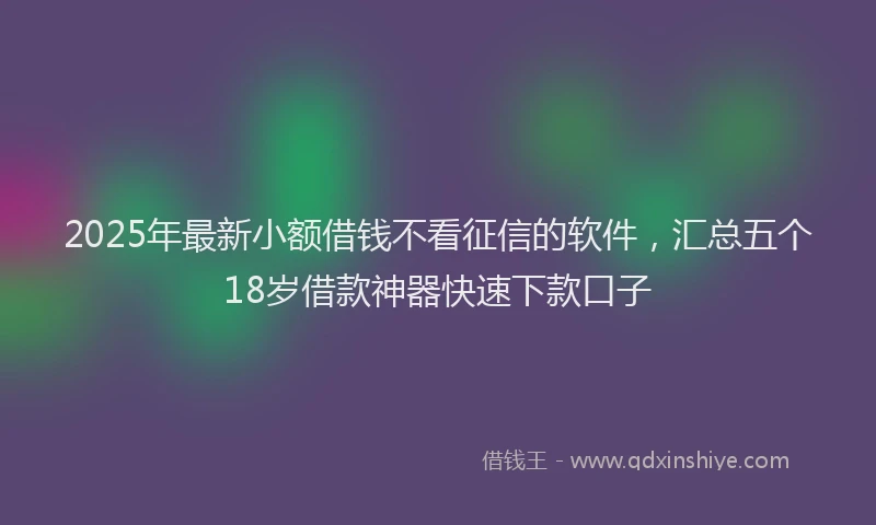 2025年最新小额借钱不看征信的软件，汇总五个18岁借款神器快速下款口子