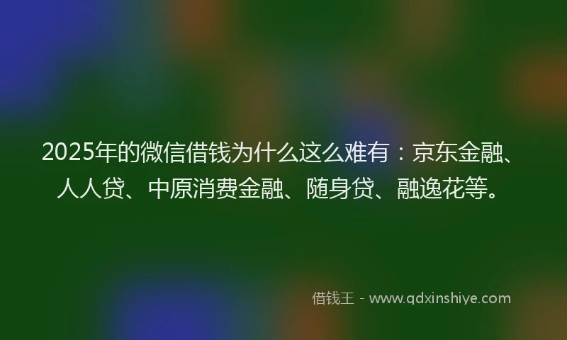 2025年的微信借钱为什么这么难有：京东金融、人人贷、中原消费金融、随身贷、融逸花等。