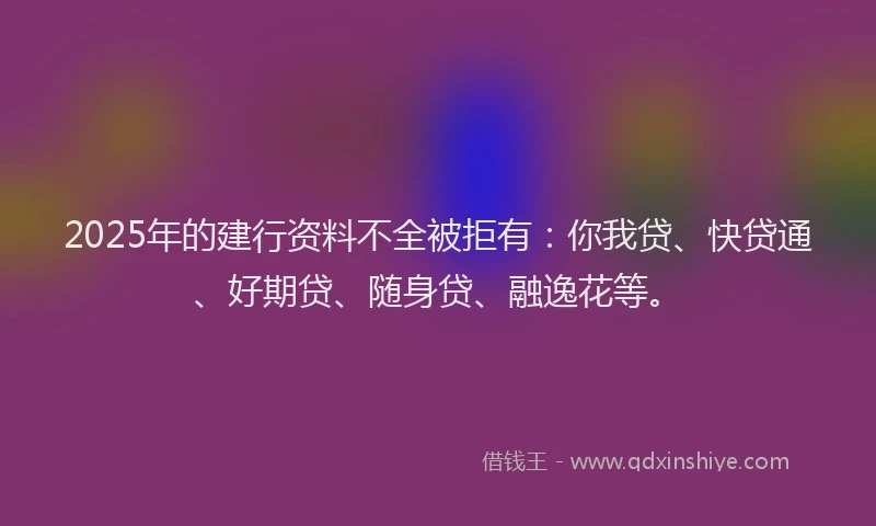 2025年的建行资料不全被拒有：你我贷、快贷通、好期贷、随身贷、融逸花等。