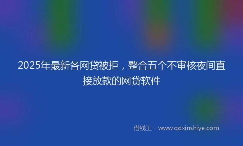 2025年最新各网贷被拒，整合五个不审核夜间直接放款的网贷软件