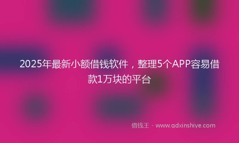 2025年最新小额借钱软件，整理5个APP容易借款1万块的平台