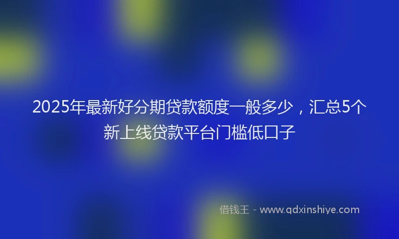 2025年最新好分期贷款额度一般多少，汇总5个新上线贷款平台门槛低口子