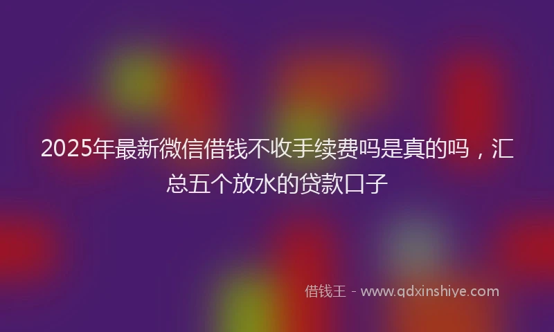 2025年最新微信借钱不收手续费吗是真的吗，汇总五个放水的贷款口子