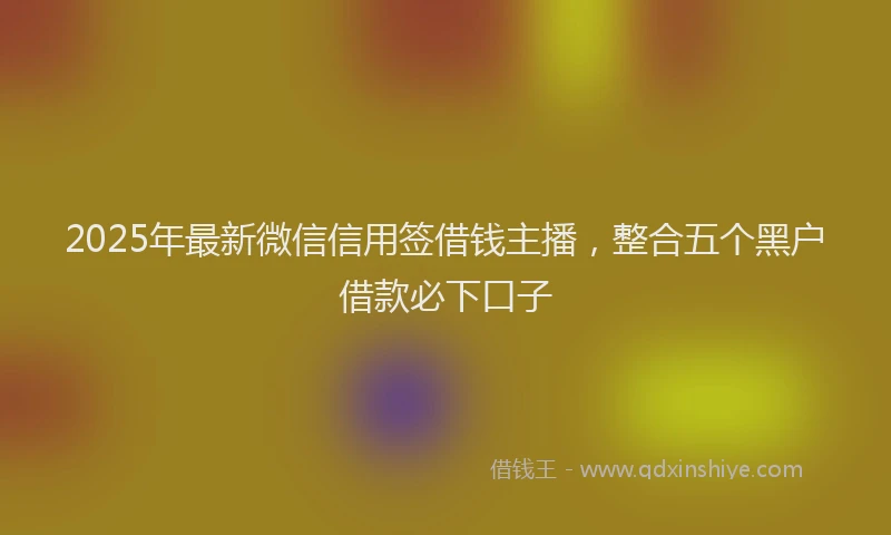 2025年最新微信信用签借钱主播，整合五个黑户借款必下口子