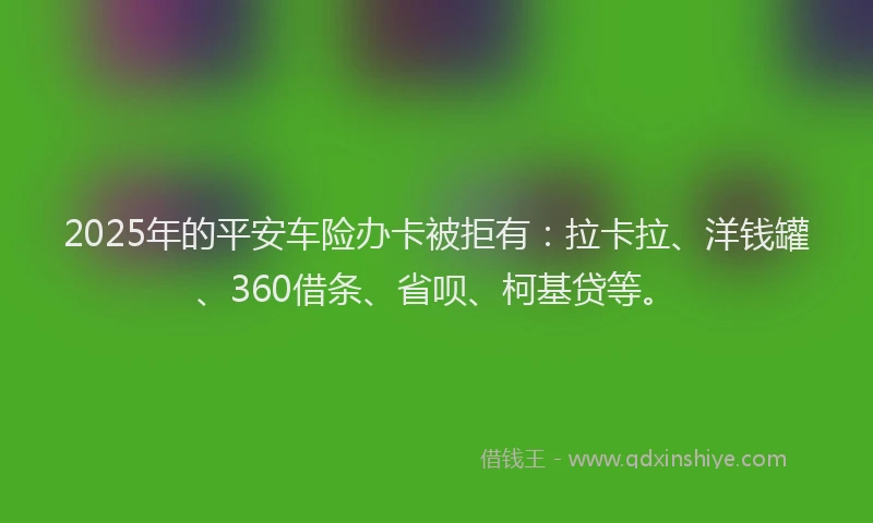 2025年的平安车险办卡被拒有：拉卡拉、洋钱罐、360借条、省呗、柯基贷等。