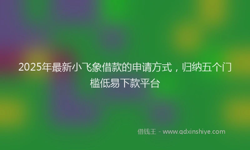 2025年最新小飞象借款的申请方式，归纳五个门槛低易下款平台