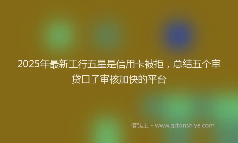 2025年最新工行五星是信用卡被拒，总结五个审贷口子审核加快的平台