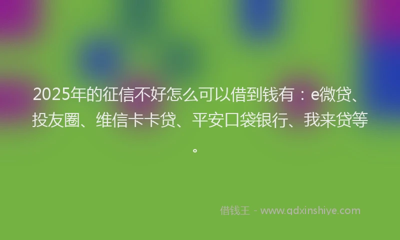 2025年的征信不好怎么可以借到钱有：e微贷、投友圈、维信卡卡贷、平安口袋银行、我来贷等。