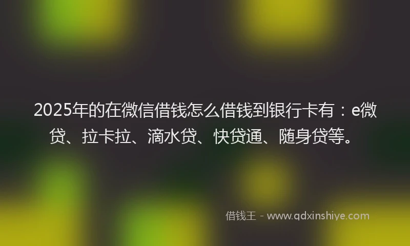 2025年的在微信借钱怎么借钱到银行卡有：e微贷、拉卡拉、滴水贷、快贷通、随身贷等。