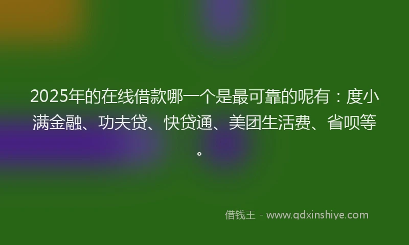 2025年的在线借款哪一个是最可靠的呢有：度小满金融、功夫贷、快贷通、美团生活费、省呗等。