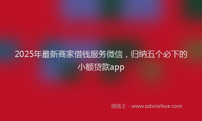 2025年最新商家借钱服务微信，归纳五个必下的小额贷款app