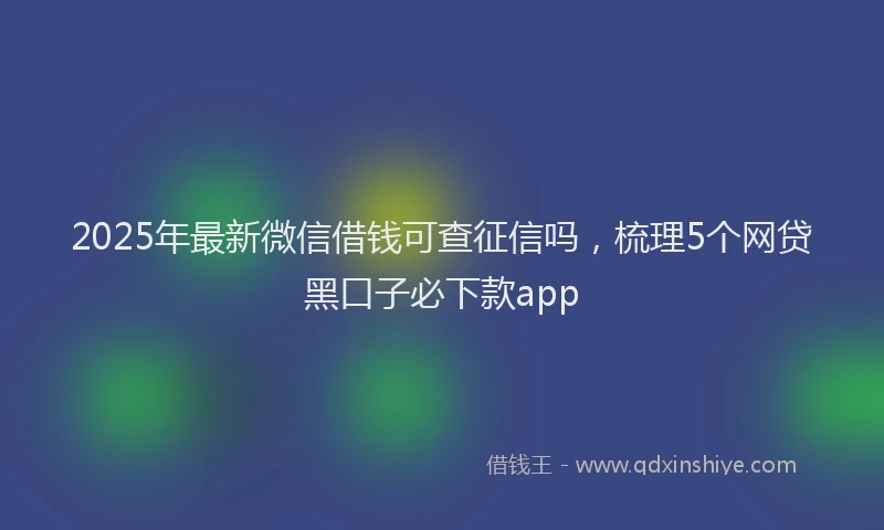 2025年最新微信借钱可查征信吗，梳理5个网贷黑口子必下款app