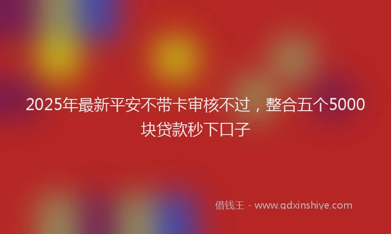 2025年最新平安不带卡审核不过，整合五个5000块贷款秒下口子
