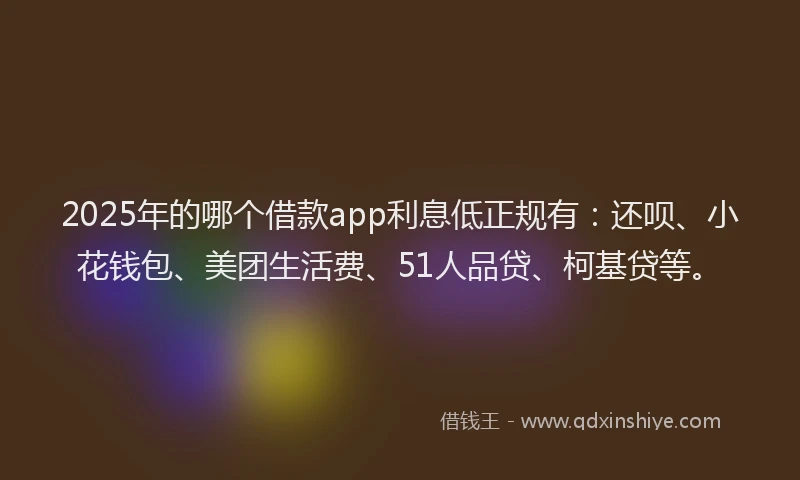 2025年的哪个借款app利息低正规有：还呗、小花钱包、美团生活费、51人品贷、柯基贷等。