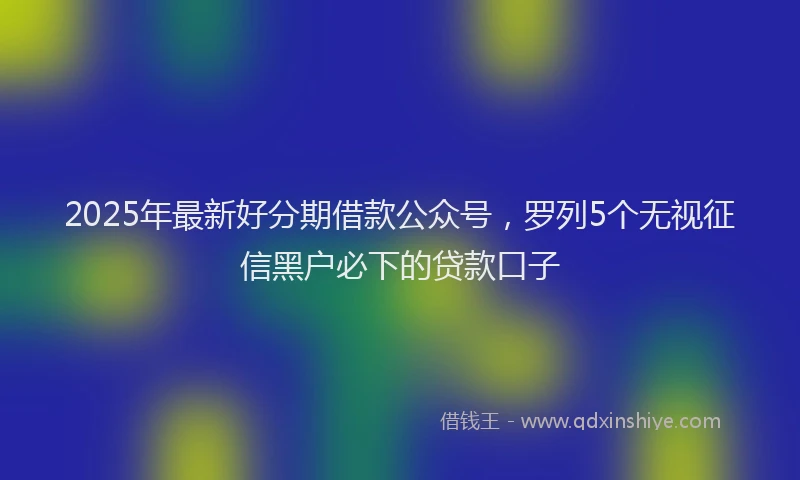 2025年最新好分期借款公众号，罗列5个无视征信黑户必下的贷款口子