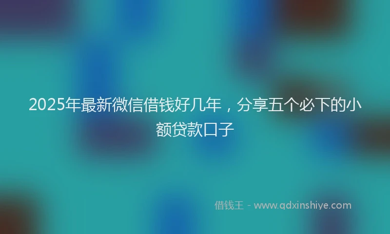 2025年最新微信借钱好几年，分享五个必下的小额贷款口子