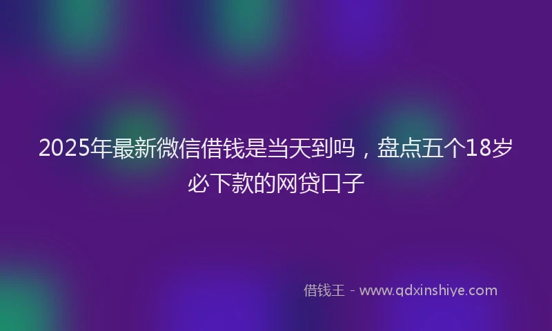 2025年最新微信借钱是当天到吗，盘点五个18岁必下款的网贷口子