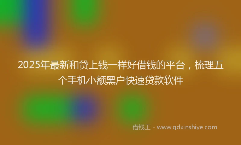 2025年最新和贷上钱一样好借钱的平台，梳理五个手机小额黑户快速贷款软件