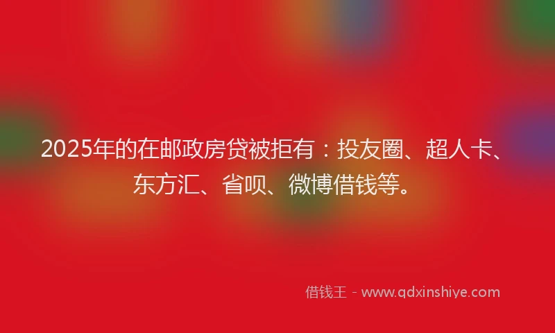 2025年的在邮政房贷被拒有:投友圈、超人卡、东方汇、省呗、微博借钱等。
