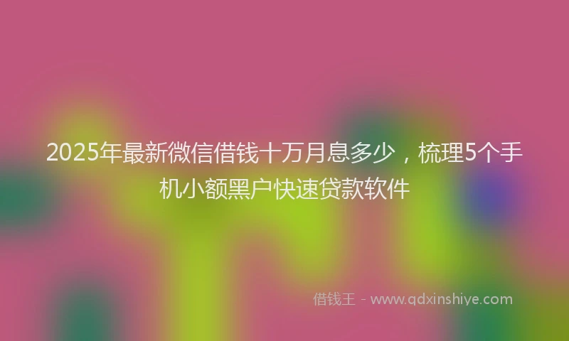 2025年最新微信借钱十万月息多少，梳理5个手机小额黑户快速贷款软件