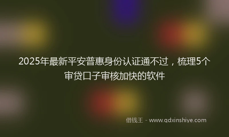 2025年最新平安普惠身份认证通不过，梳理5个审贷口子审核加快的软件