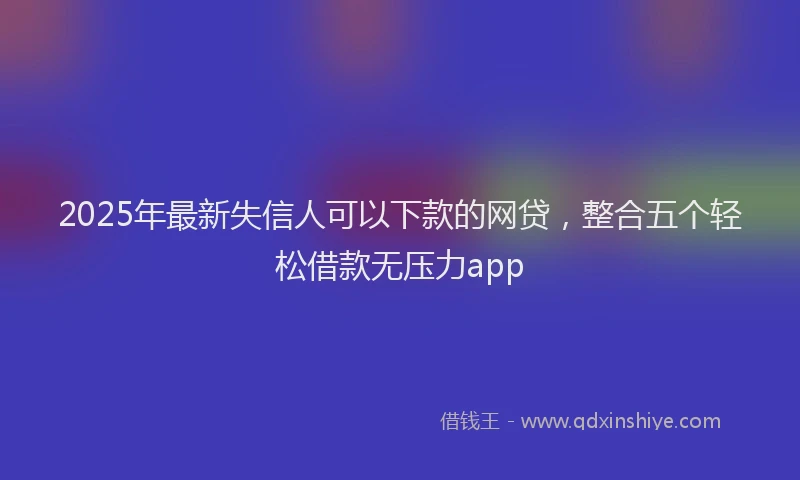 2025年最新失信人可以下款的网贷，整合五个轻松借款无压力app