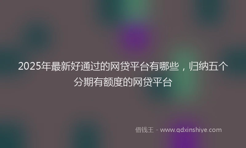 2025年最新好通过的网贷平台有哪些，归纳五个分期有额度的网贷平台