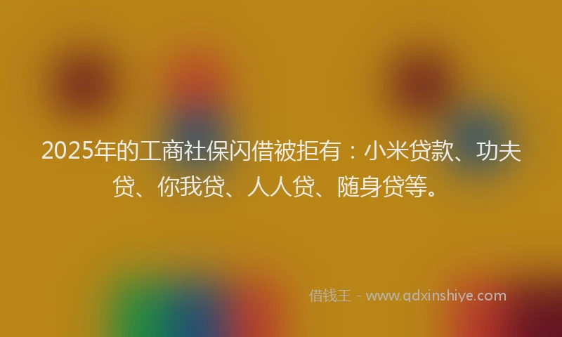 2025年的工商社保闪借被拒有：小米贷款、功夫贷、你我贷、人人贷、随身贷等。