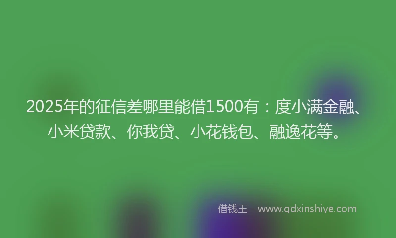 2025年的征信差哪里能借1500有：度小满金融、小米贷款、你我贷、小花钱包、融逸花等。