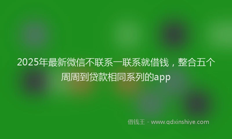 2025年最新微信不联系一联系就借钱，整合五个周周到贷款相同系列的app