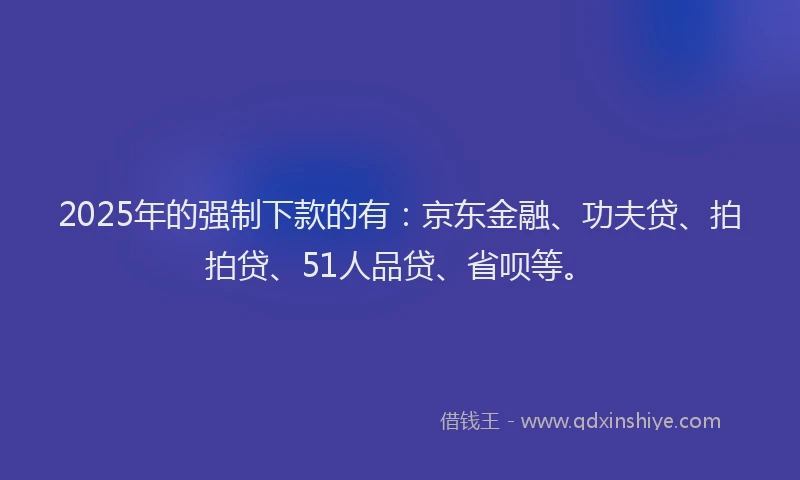 2025年的强制下款的有：京东金融、功夫贷、拍拍贷、51人品贷、省呗等。