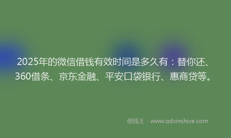 2025年的微信借钱有效时间是多久有：替你还、360借条、京东金融、平安口袋银行、惠商贷等。