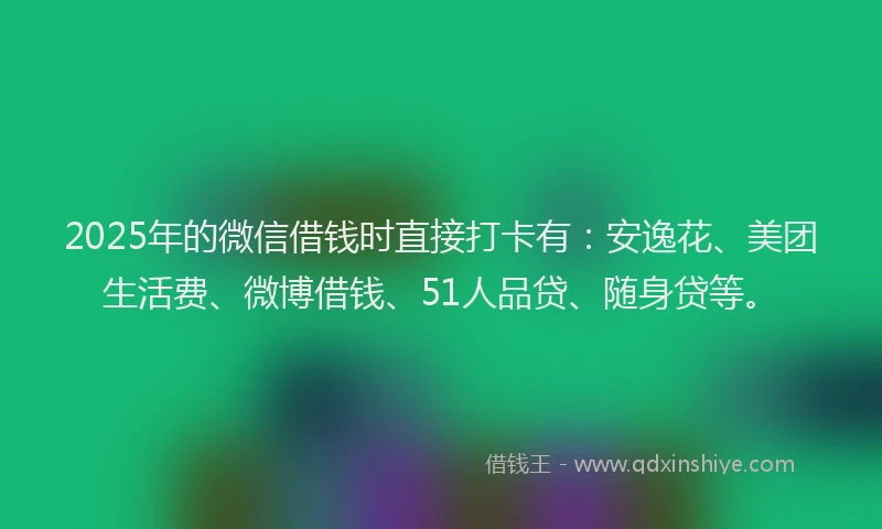 2025年的微信借钱时直接打卡有：安逸花、美团生活费、微博借钱、51人品贷、随身贷等。