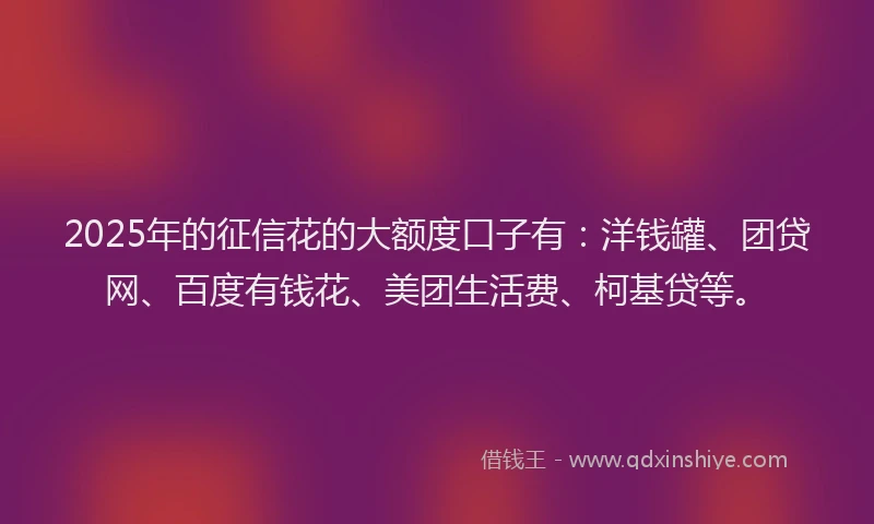 2025年的征信花的大额度口子有：洋钱罐、团贷网、百度有钱花、美团生活费、柯基贷等。