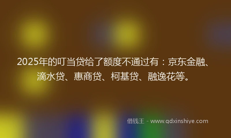 2025年的叮当贷给了额度不通过有：京东金融、滴水贷、惠商贷、柯基贷、融逸花等。