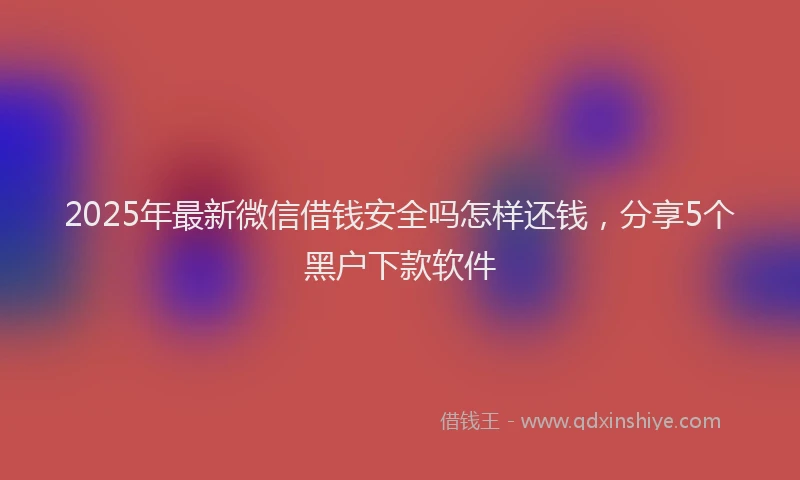 2025年最新微信借钱安全吗怎样还钱，分享5个黑户下款软件
