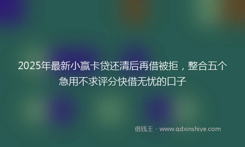 2025年最新小赢卡贷还清后再借被拒，整合五个急用不求评分快借无忧的口子