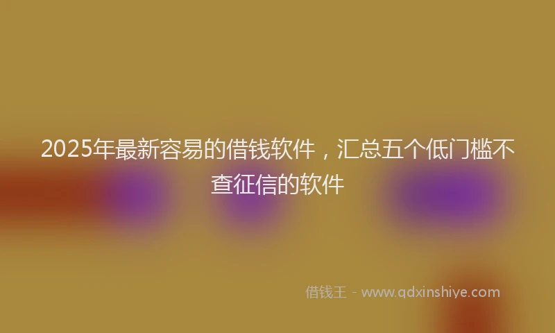 2025年最新容易的借钱软件，汇总五个低门槛不查征信的软件