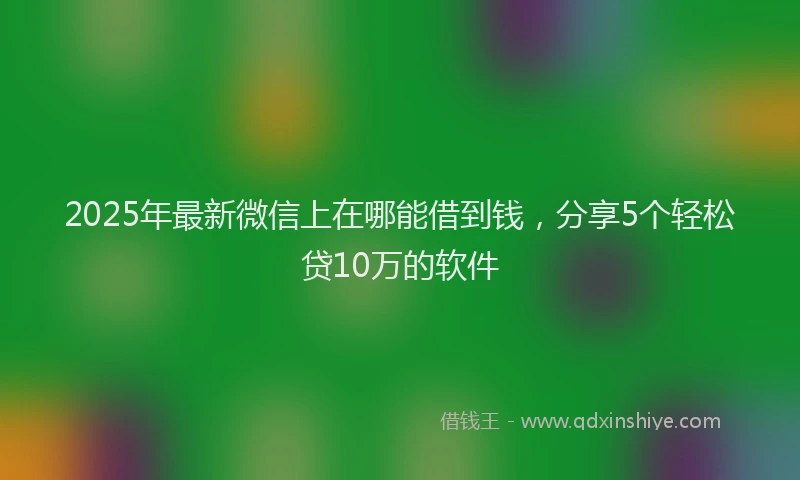 2025年最新微信上在哪能借到钱，分享5个轻松贷10万的软件