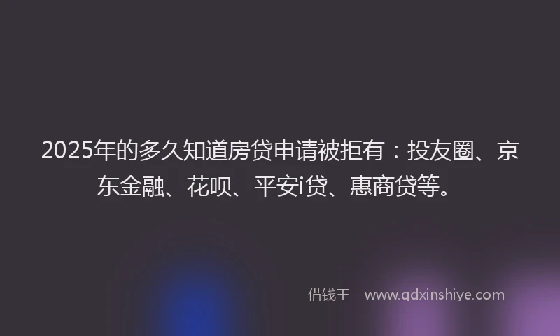 2025年的多久知道房贷申请被拒有：投友圈、京东金融、花呗、平安i贷、惠商贷等。