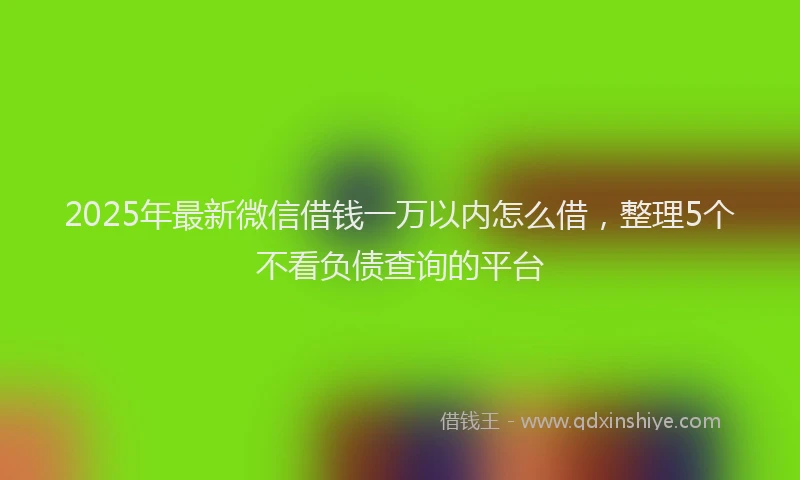 2025年最新微信借钱一万以内怎么借，整理5个不看负债查询的平台