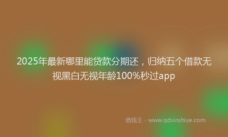 2025年最新哪里能贷款分期还，归纳五个借款无视黑白无视年龄100%秒过app